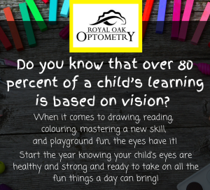 A black poster with chalk in the background, with the Royal Oak Optometry logo and white text that reads: Do you know that over 80 percent of a child's learning is based on vision? When it comes to drawing, reading, colouring, mastering a new skill, and playground fun, the eyes have it! Start the year knowing your child's eyes are healthy and strong and ready to take on all the fun things a day can bring!